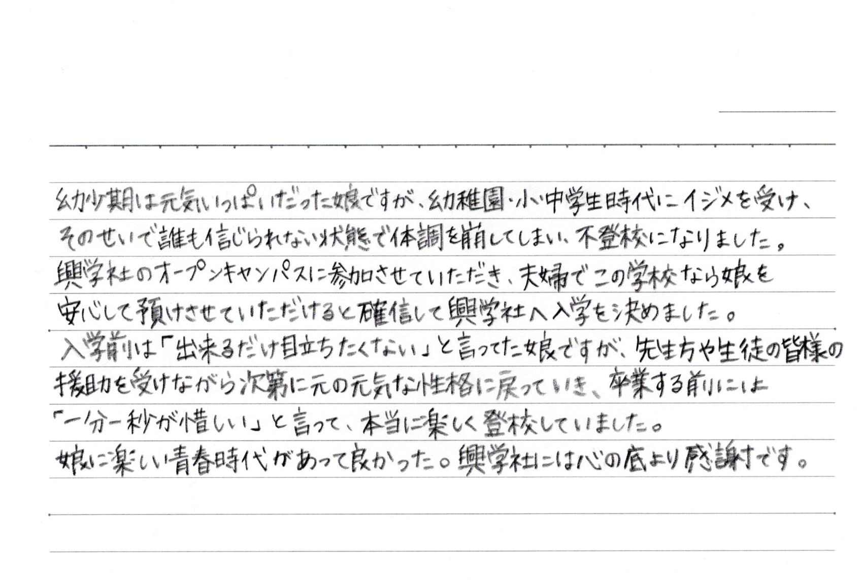 幼少期は元気いっぱいだった娘ですが、幼稚園・小中学生時代にイジメを受け、そのせいで誰も信じられない状態で体調を崩してしまい。不登校になりました。興学社のオープンキャンパスに参加させていただき、夫婦でこの学校なら娘を安心して預けさせていただけると確信して興学社へ入学を決めました。入学前は「出来るだけ目立ちたくない」と言ってた娘ですが、先生方や生徒の皆様の援助を受けながら次第に元の元気な性格に戻っていき、卒業する前には「一分一秒が惜しい」と言って、本当に楽しく登校していました。娘に楽しい青春時代があって良かった。興学社には心の底より感謝です。