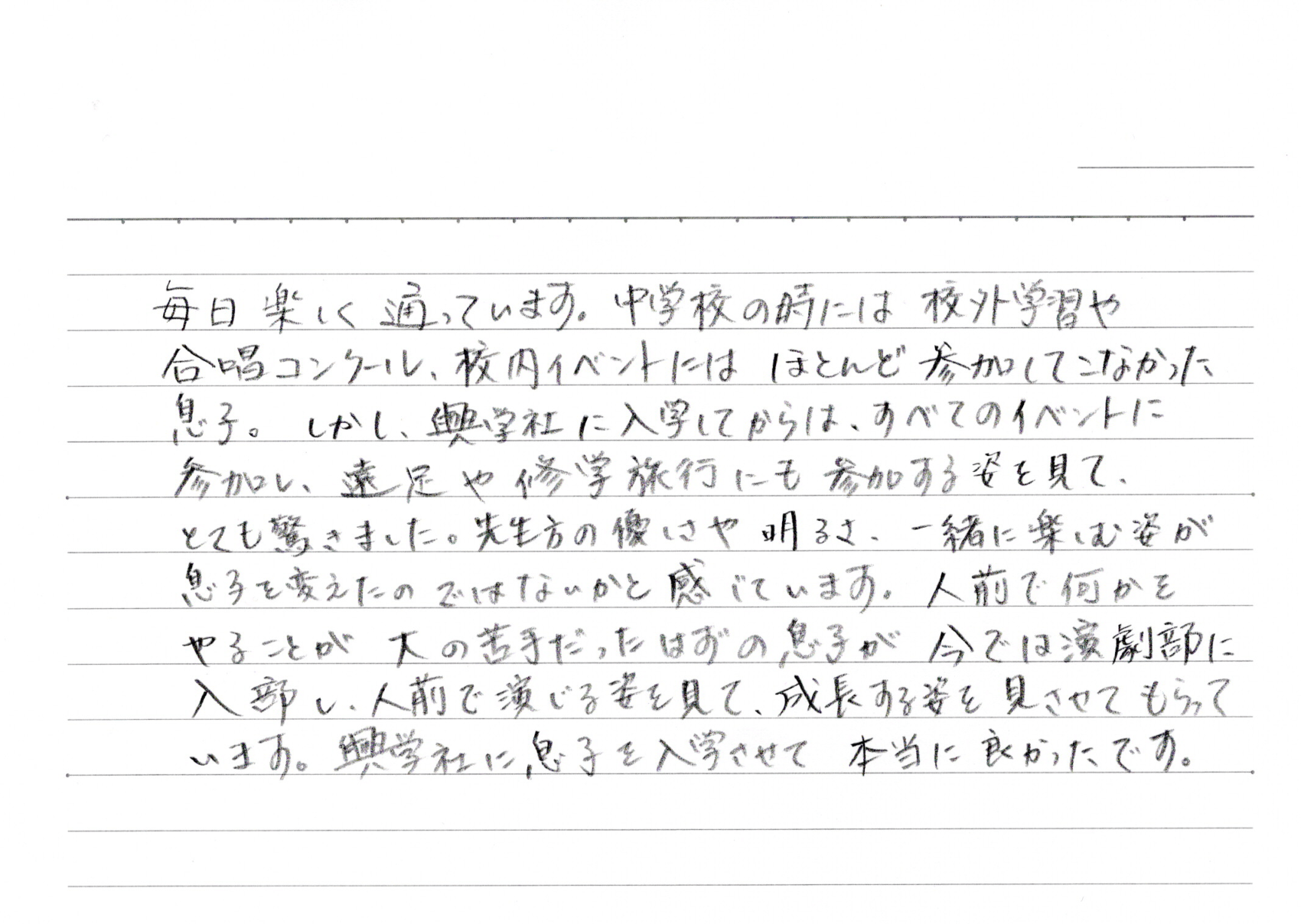 毎日楽しく通っています。中学校の時には校外学習や合唱コンクール、校内イベントにはほとんど参加してこなかった息子。しかし、興学社に入学してからは、すべてのイベントに参加し、遠足や修学旅行にも参加する姿を見て、とても驚きました。先生方の優しさや明るさ、一緒に楽しむ姿が息子を変えたのではないかと感じています。人前で何かをやることが大の苦手だったはずの息子が今では演劇部に入部し、人前で演じる姿を見て、成長する姿を見させてもらっています。興学社に息子を入学させて本当に良かったです。