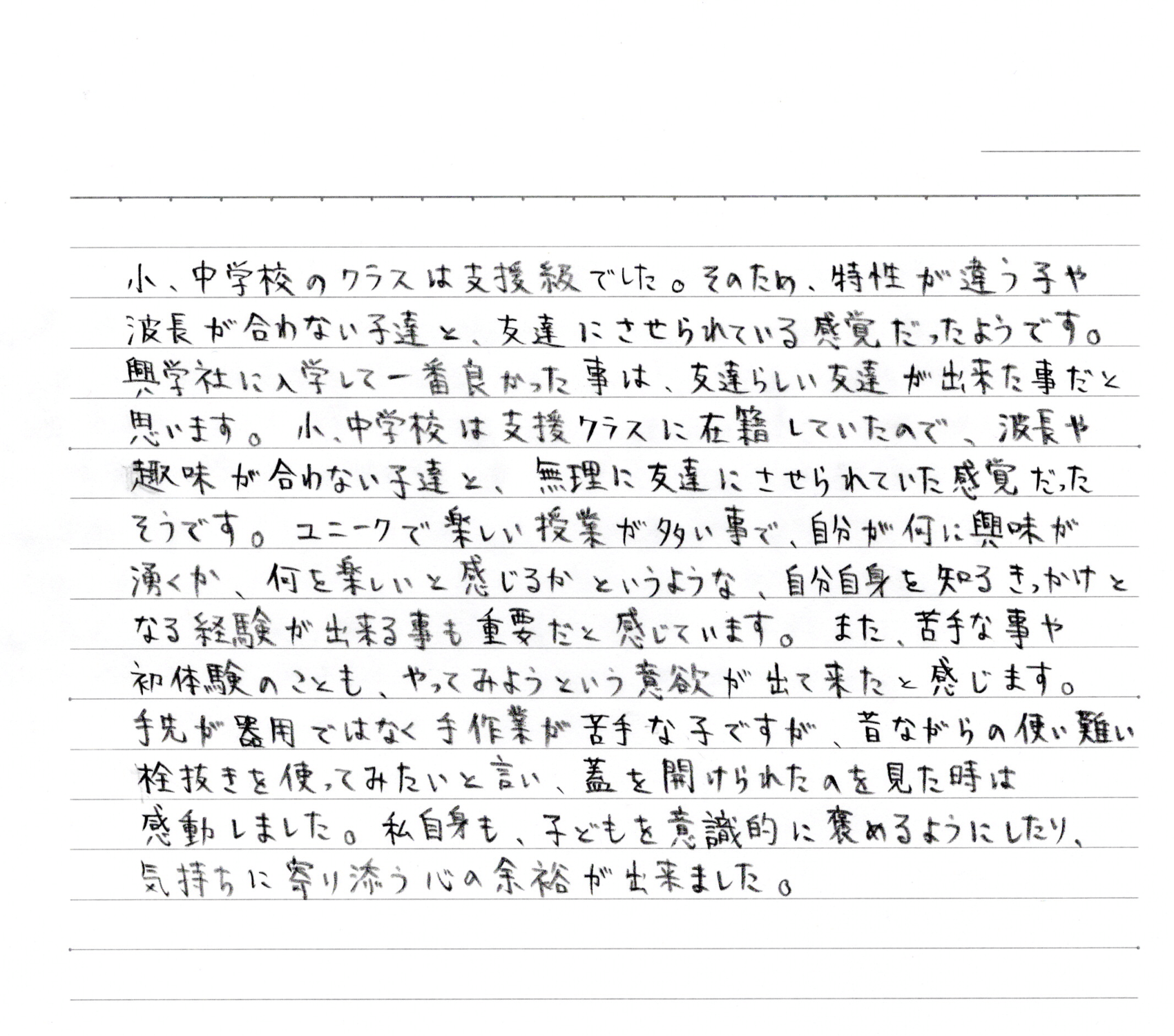 中学校は、学校環境で本人の困りごとが脇に置かれた対応をされ、辛い時間を多く経験しました。「楽しい学生時代を送りたい！送ってほしい」簡単そうで難しかったこの願いは、安心できる環境下で色々な事に前向きに挑戦できた3年間でやっと叶えることができました。様々な経験をされてきた方、学友達との出会い、学校や地域での多くの体験は、かけがえのない財産となりました。卒業式の凛々しさは、家族の支えだけでは、得られなかった姿です。